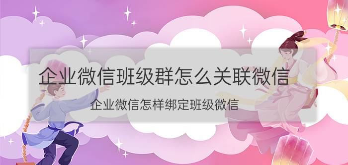 企业微信班级群怎么关联微信 企业微信怎样绑定班级微信？